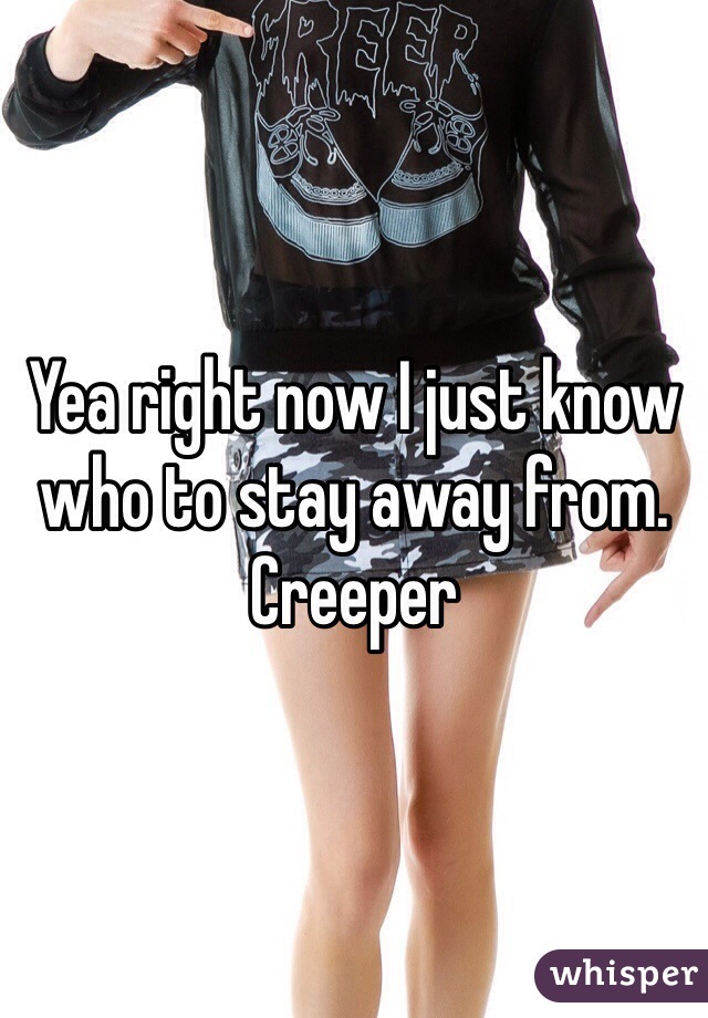 Yea right now I just know who to stay away from. Creeper