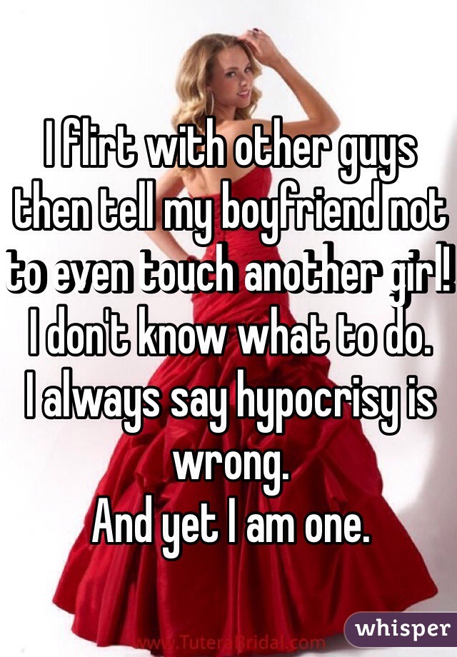 I flirt with other guys then tell my boyfriend not to even touch another girl! 
I don't know what to do.
I always say hypocrisy is wrong.
And yet I am one.