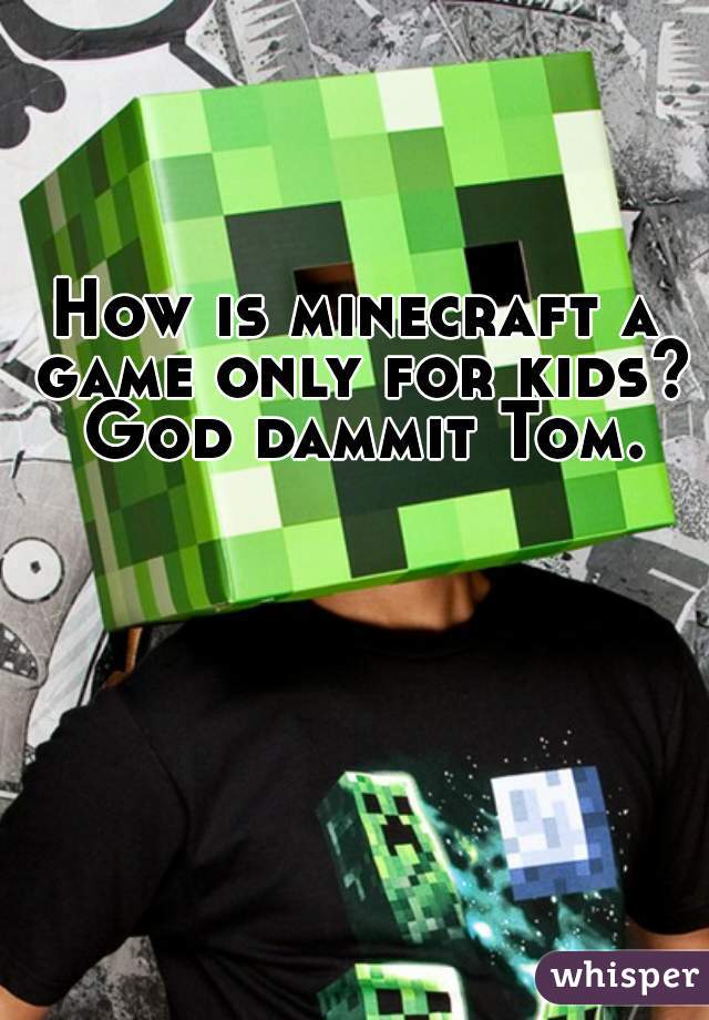 How is minecraft a game only for kids? God dammit Tom.