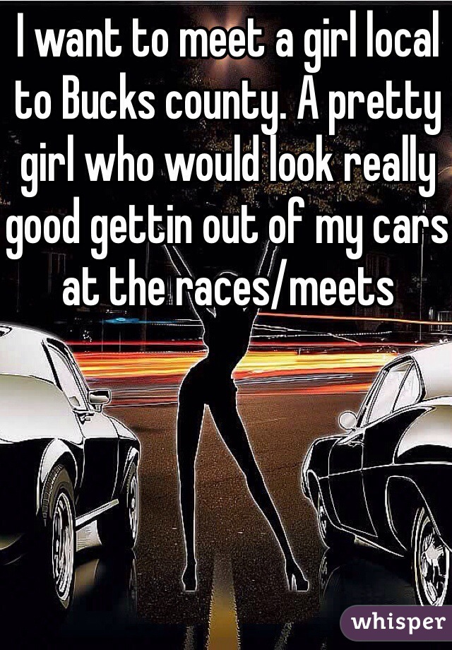 I want to meet a girl local to Bucks county. A pretty girl who would look really good gettin out of my cars at the races/meets