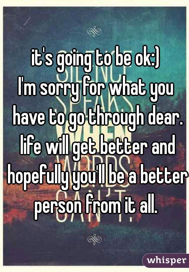 it's going to be ok:)
I'm sorry for what you have to go through dear. life will get better and hopefully you'll be a better person from it all. 
