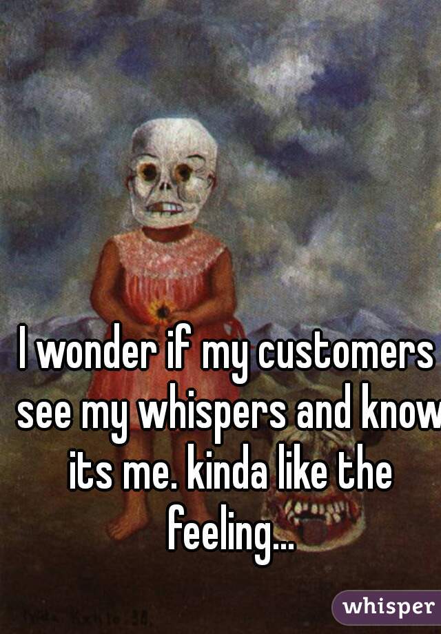 I wonder if my customers see my whispers and know its me. kinda like the feeling...