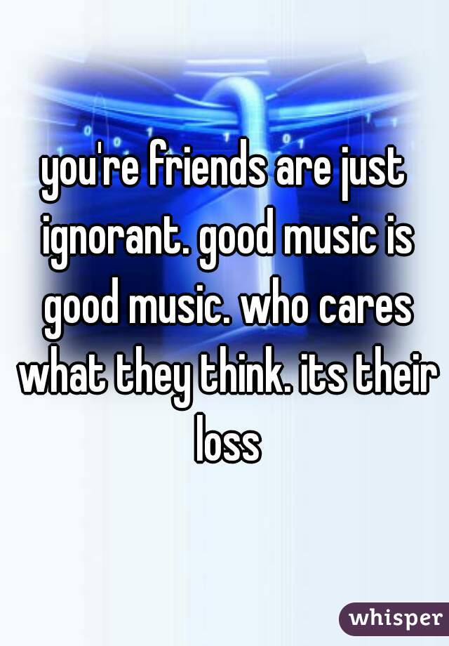 you're friends are just ignorant. good music is good music. who cares what they think. its their loss