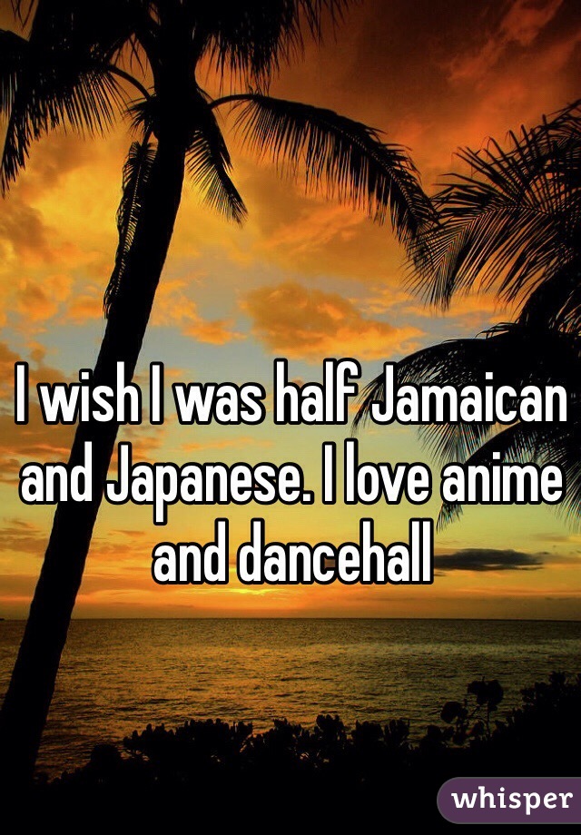 I wish I was half Jamaican and Japanese. I love anime and dancehall 