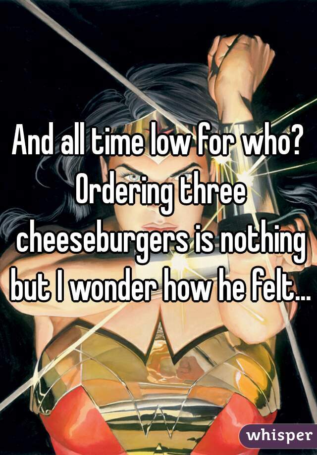 And all time low for who? Ordering three cheeseburgers is nothing but I wonder how he felt...