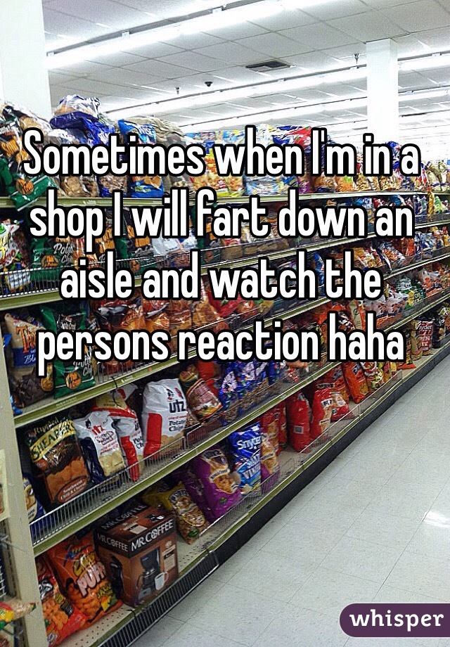 Sometimes when I'm in a shop I will fart down an aisle and watch the persons reaction haha
