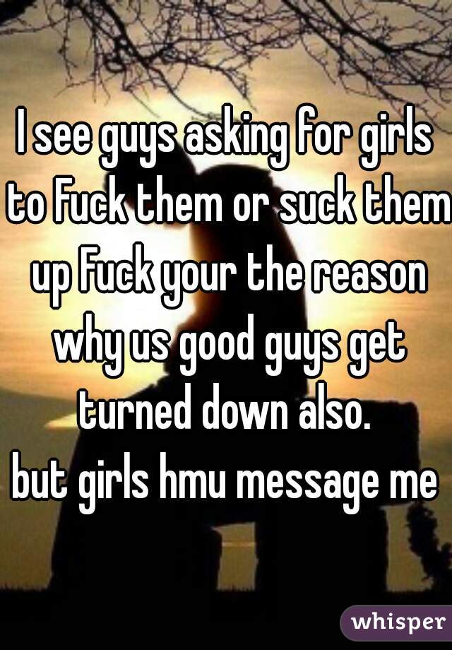 I see guys asking for girls to Fuck them or suck them up Fuck your the reason why us good guys get turned down also. 
but girls hmu message me