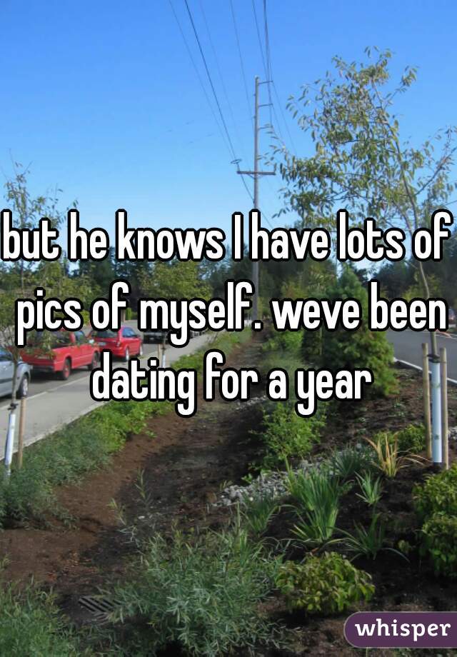 but he knows I have lots of pics of myself. weve been dating for a year