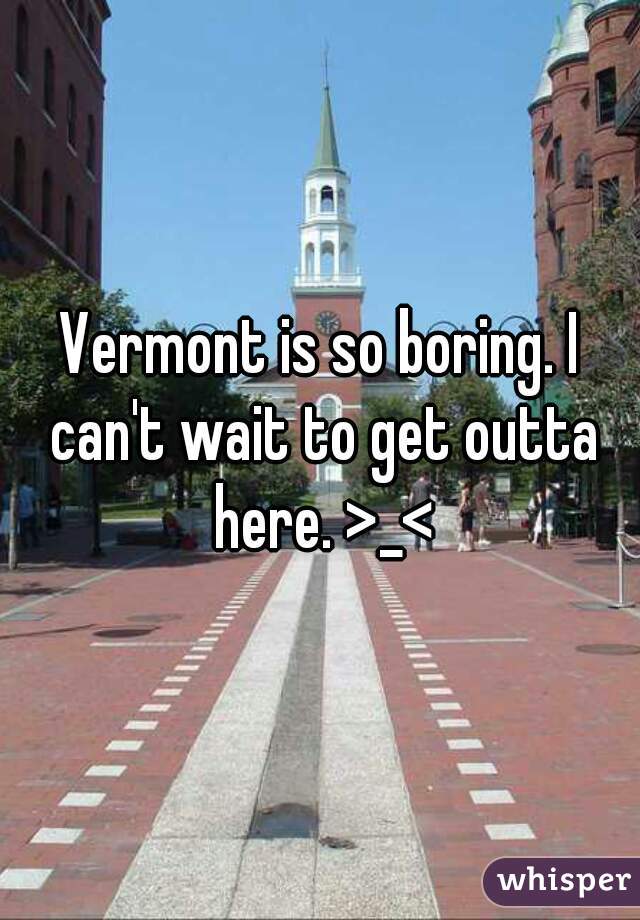 Vermont is so boring. I can't wait to get outta here. >_<