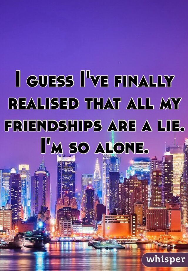 I guess I've finally realised that all my friendships are a lie. I'm so alone. 