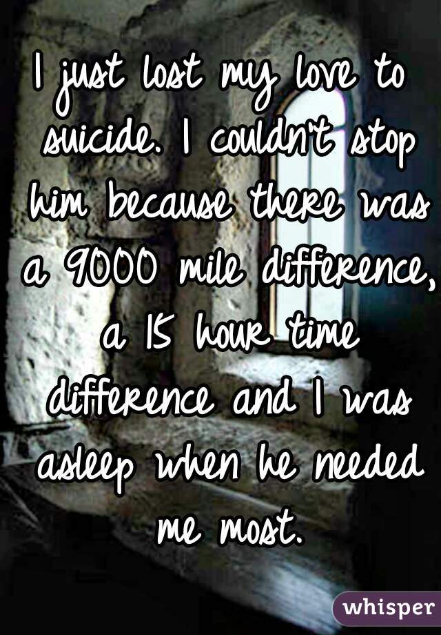 I just lost my love to suicide. I couldn't stop him because there was a 9000 mile difference, a 15 hour time difference and I was asleep when he needed me most.