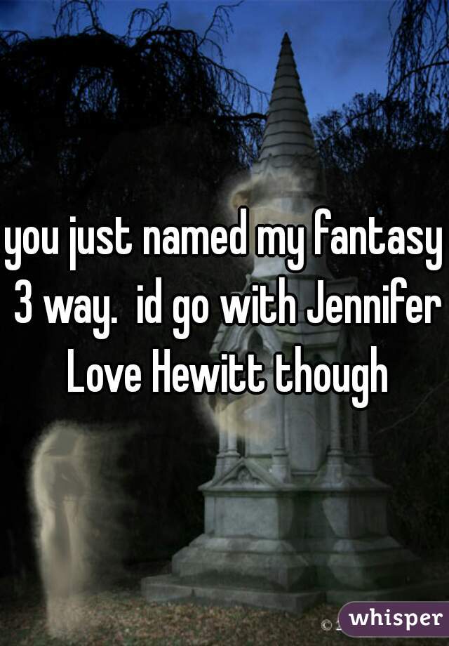 you just named my fantasy 3 way.  id go with Jennifer Love Hewitt though