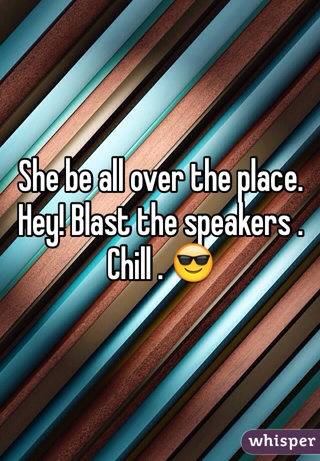She be all over the place. Hey! Blast the speakers . Chill . 😎