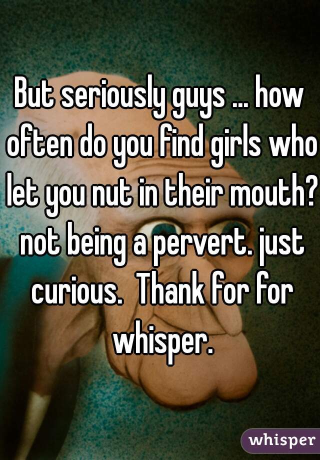 But seriously guys ... how often do you find girls who let you nut in their mouth? not being a pervert. just curious.  Thank for for whisper.