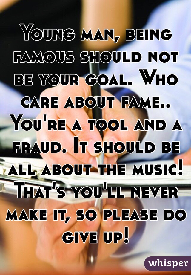 Young man, being famous should not be your goal. Who care about fame.. You're a tool and a fraud. It should be all about the music! That's you'll never make it, so please do give up!