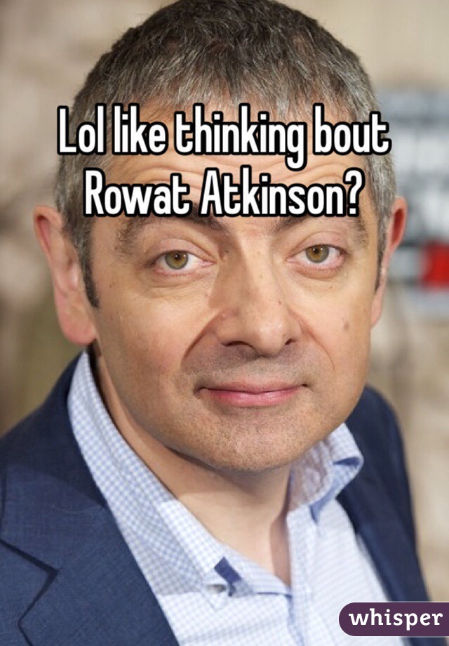 Lol like thinking bout Rowat Atkinson?