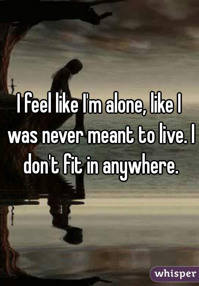 I feel like I'm alone, like I was never meant to live. I don't fit in anywhere.
