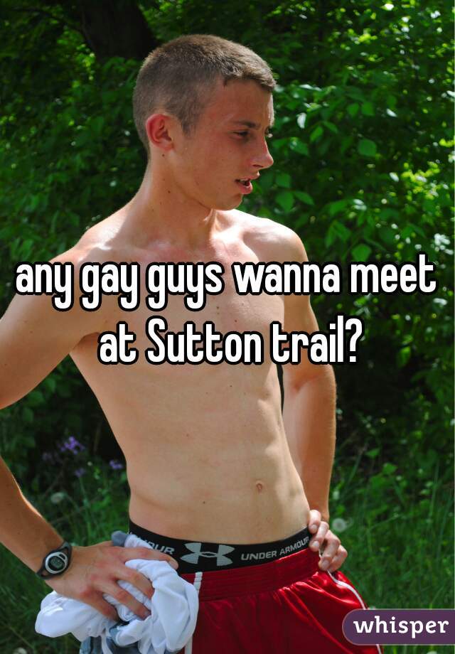 any gay guys wanna meet at Sutton trail?