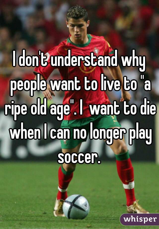 I don't understand why people want to live to "a ripe old age". I  want to die when I can no longer play soccer. 