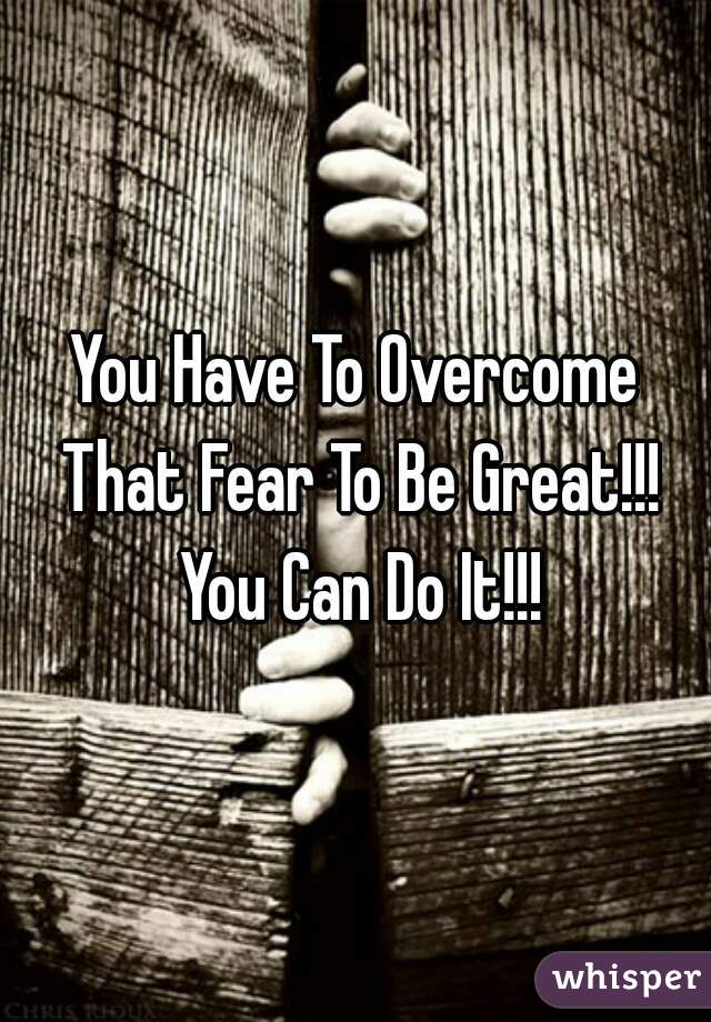 You Have To Overcome That Fear To Be Great!!! You Can Do It!!!