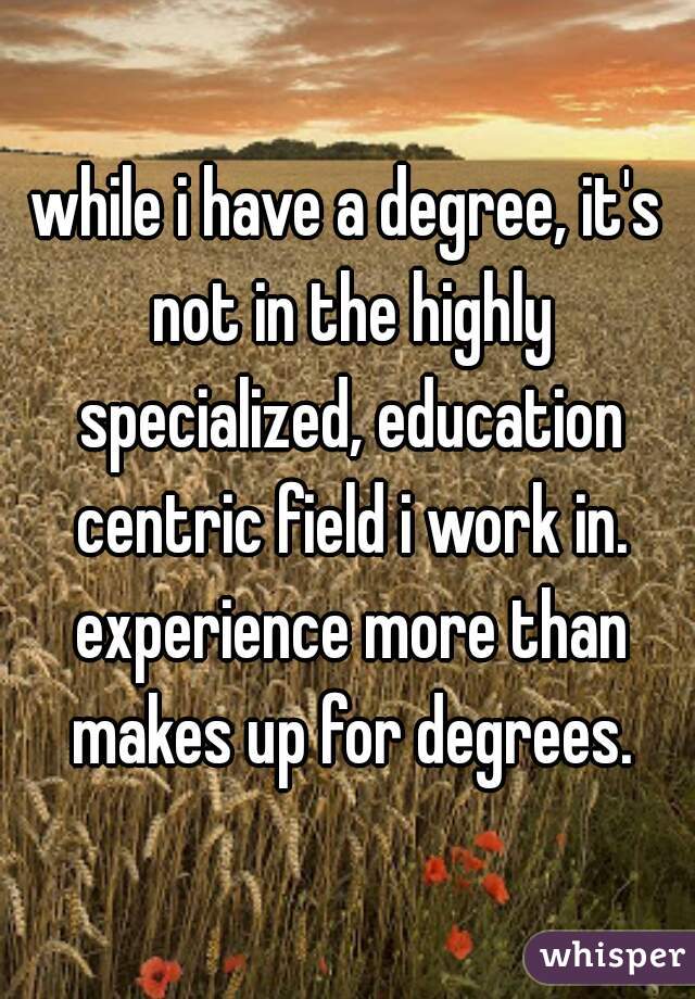 while i have a degree, it's not in the highly specialized, education centric field i work in. experience more than makes up for degrees.