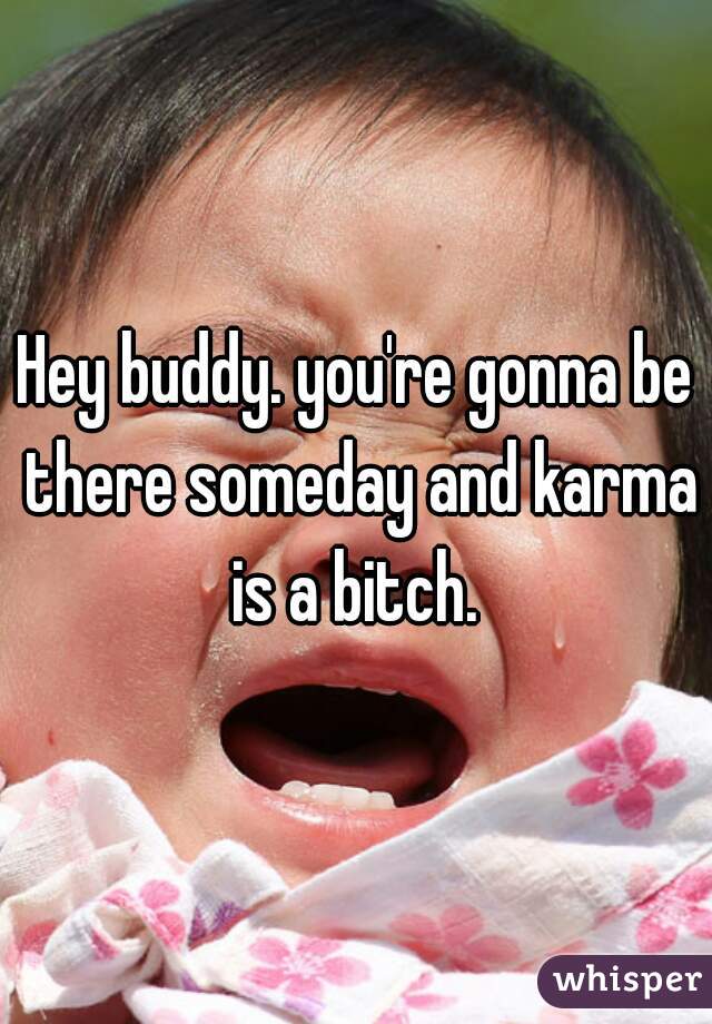 Hey buddy. you're gonna be there someday and karma is a bitch. 