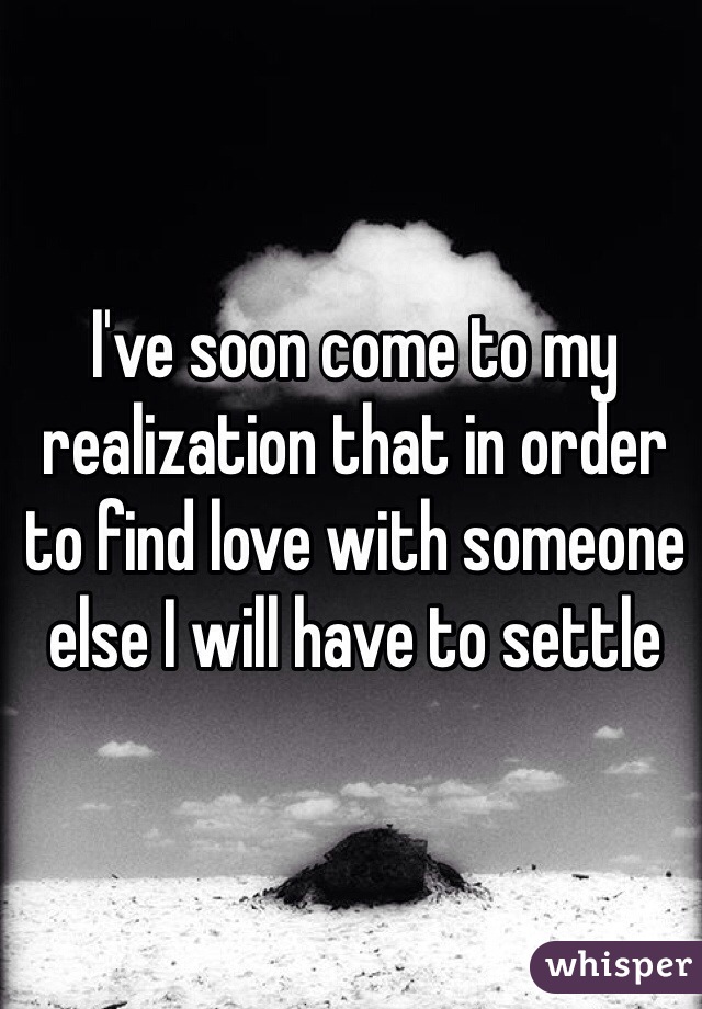 I've soon come to my realization that in order to find love with someone else I will have to settle 