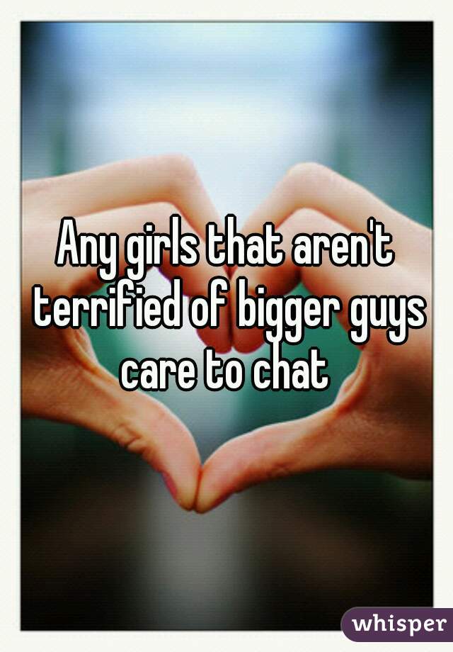 Any girls that aren't terrified of bigger guys
 care to chat 