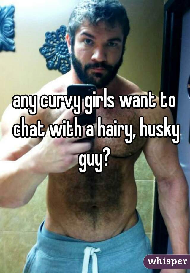 any curvy girls want to chat with a hairy, husky guy? 
