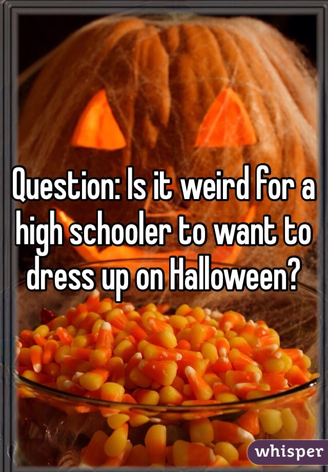 Question: Is it weird for a high schooler to want to dress up on Halloween?