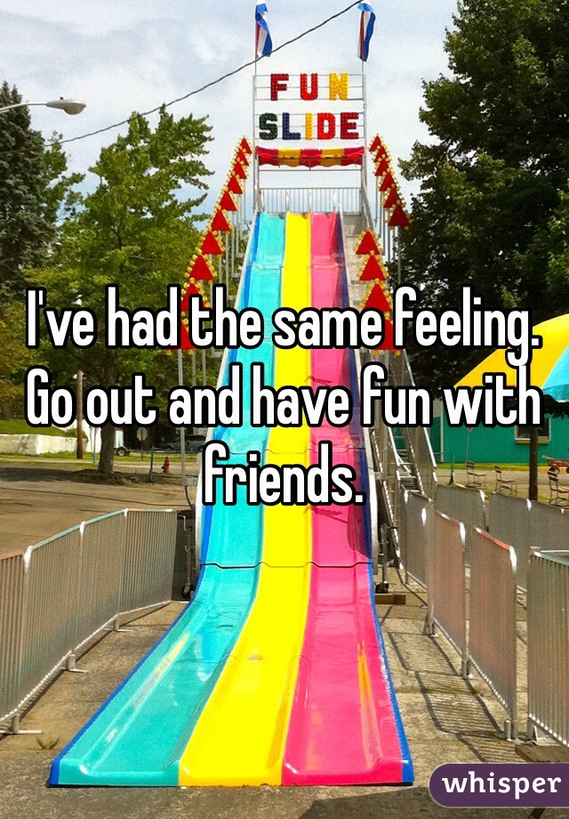 I've had the same feeling. Go out and have fun with friends.