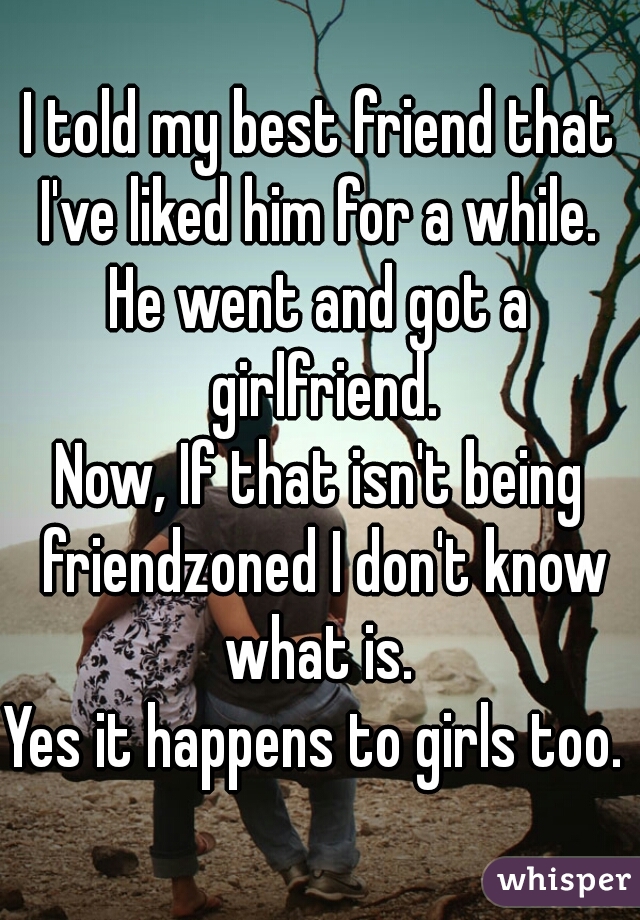 I told my best friend that I've liked him for a while. 
He went and got a girlfriend.
Now, If that isn't being friendzoned I don't know what is. 
Yes it happens to girls too. 