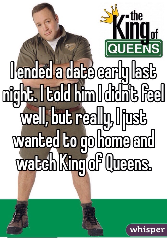 I ended a date early last night. I told him I didn't feel well, but really, I just wanted to go home and watch King of Queens. 