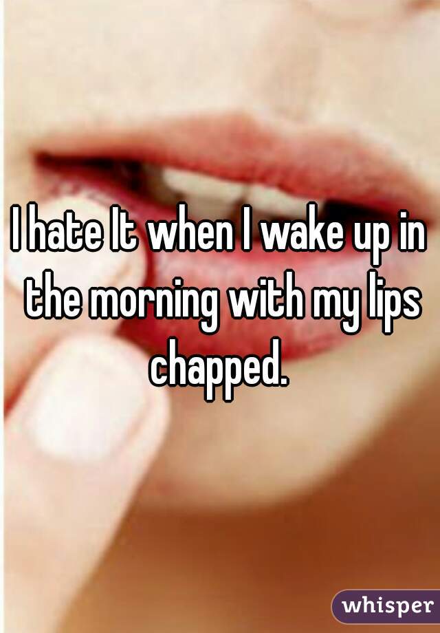 I hate It when I wake up in the morning with my lips chapped. 