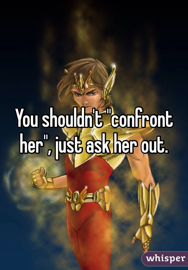 You shouldn't "confront her", just ask her out.