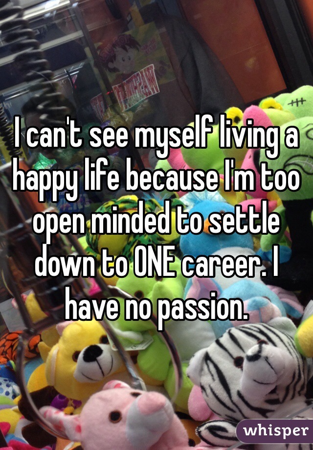 I can't see myself living a happy life because I'm too open minded to settle down to ONE career. I have no passion.