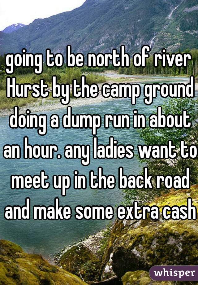 going to be north of river Hurst by the camp ground doing a dump run in about an hour. any ladies want to meet up in the back road and make some extra cash?