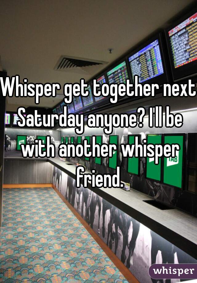 Whisper get together next Saturday anyone? I'll be with another whisper friend.