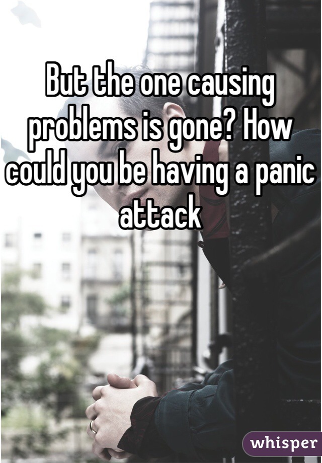 But the one causing problems is gone? How could you be having a panic attack
