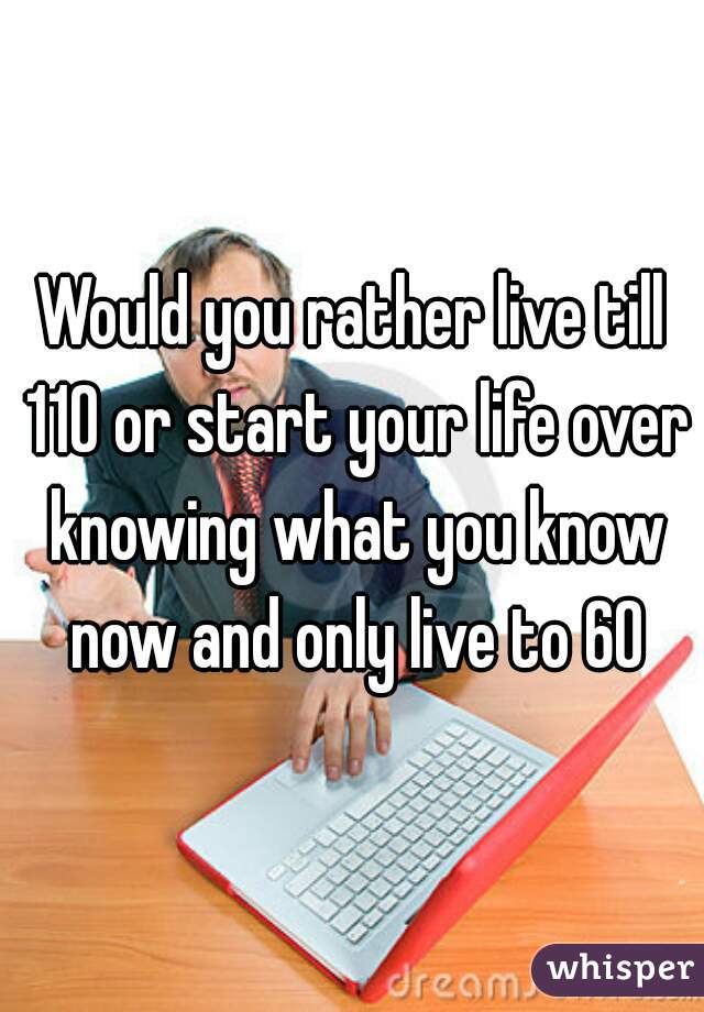 Would you rather live till 110 or start your life over knowing what you know now and only live to 60