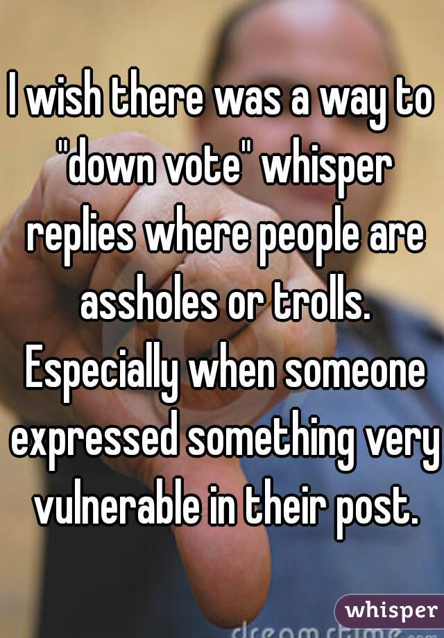 I wish there was a way to "down vote" whisper replies where people are assholes or trolls. Especially when someone expressed something very vulnerable in their post.