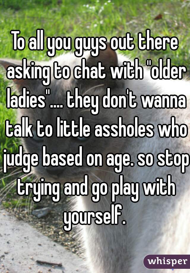 To all you guys out there asking to chat with "older ladies".... they don't wanna talk to little assholes who judge based on age. so stop trying and go play with yourself. 