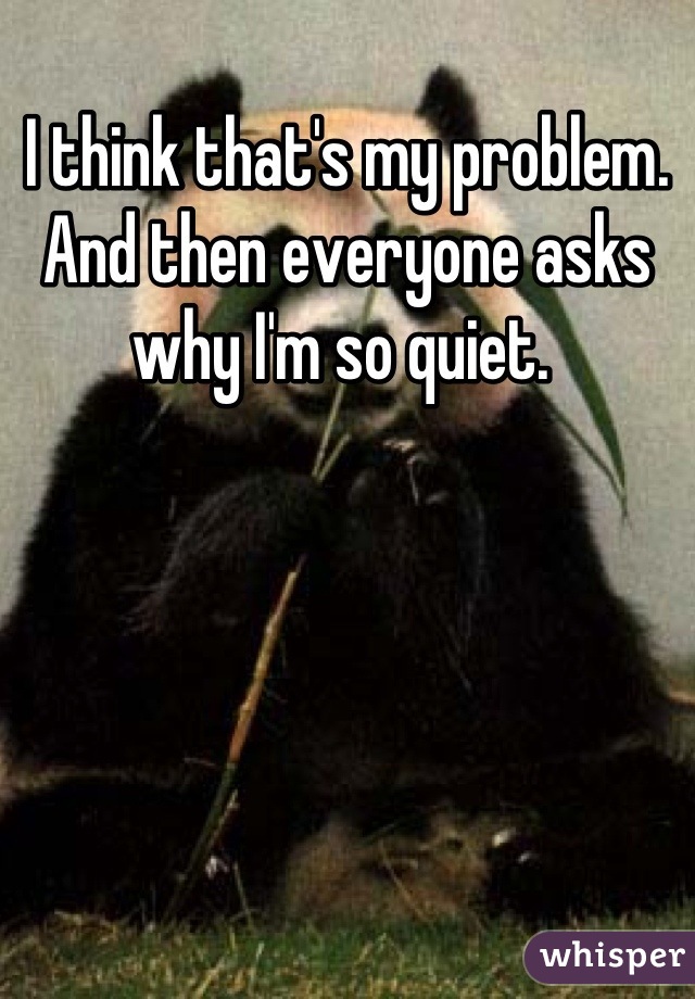I think that's my problem. 
And then everyone asks why I'm so quiet. 