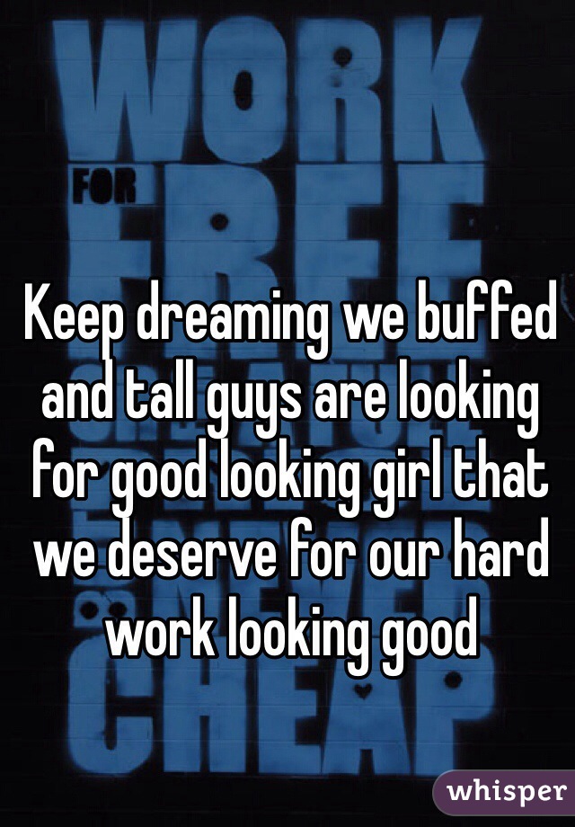 Keep dreaming we buffed and tall guys are looking for good looking girl that we deserve for our hard work looking good