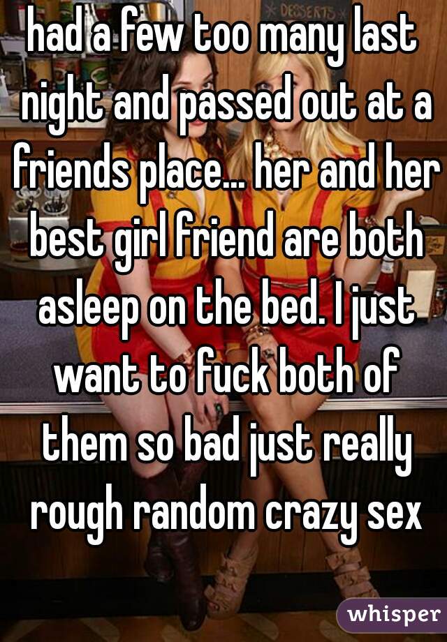had a few too many last night and passed out at a friends place... her and her best girl friend are both asleep on the bed. I just want to fuck both of them so bad just really rough random crazy sex