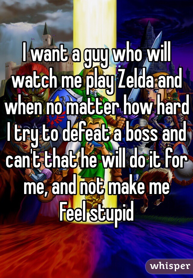 I want a guy who will watch me play Zelda and when no matter how hard I try to defeat a boss and can't that he will do it for me, and not make me
Feel stupid 