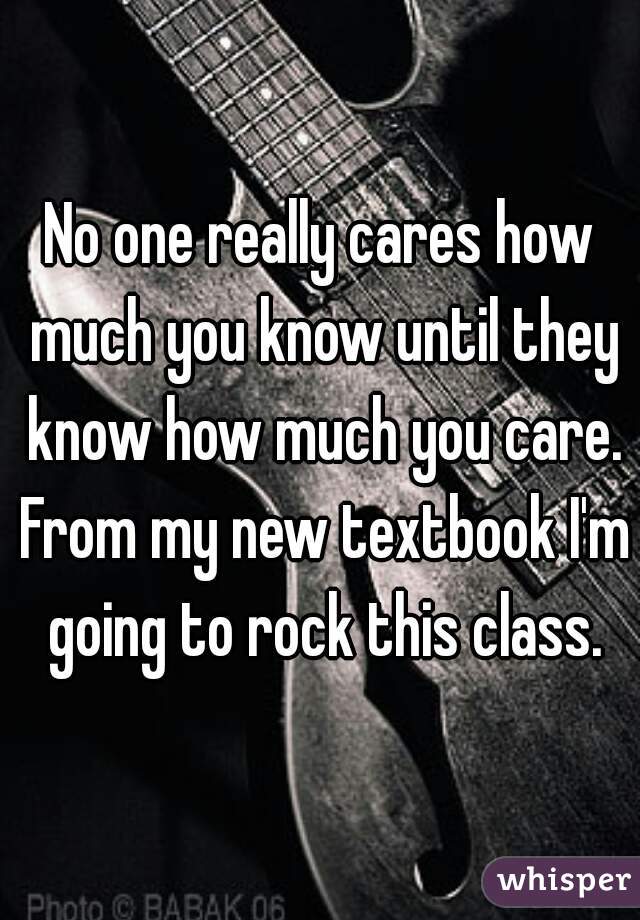 No one really cares how much you know until they know how much you care. From my new textbook I'm going to rock this class.