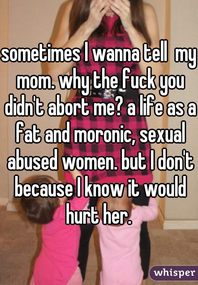 sometimes I wanna tell  my mom. why the fuck you didn't abort me? a life as a fat and moronic, sexual abused women. but I don't because I know it would hurt her. 