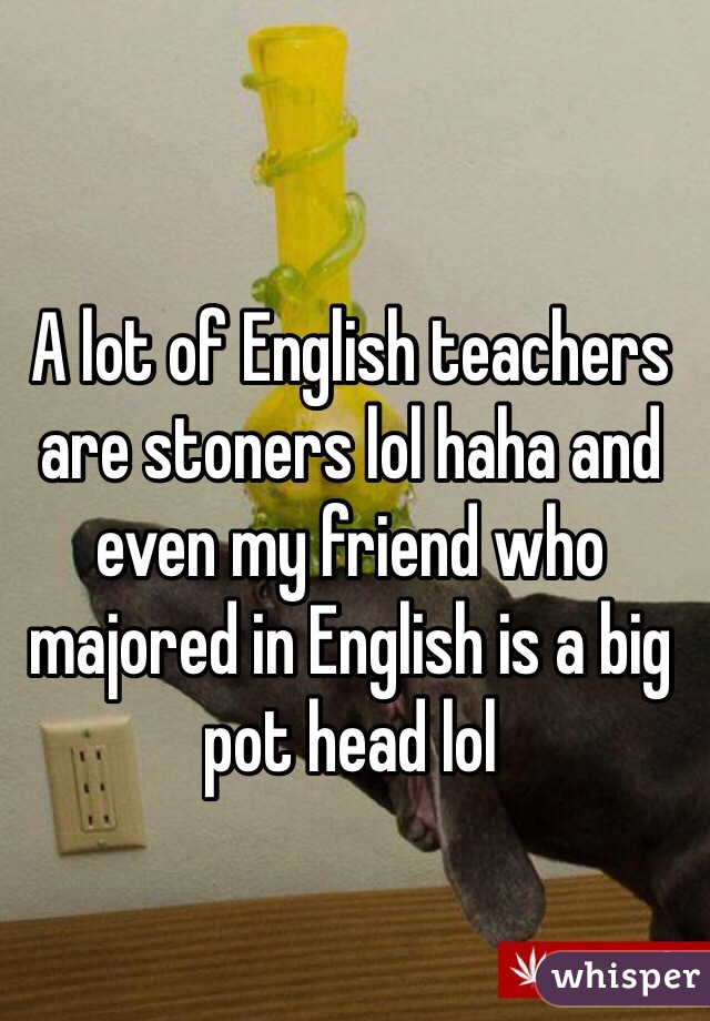 A lot of English teachers are stoners lol haha and even my friend who majored in English is a big pot head lol 