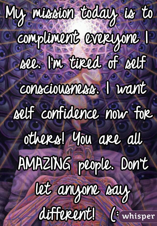 My mission today is to compliment everyone I see. I'm tired of self consciousness. I want self confidence now for others! You are all AMAZING people. Don't let anyone say different!  (: 